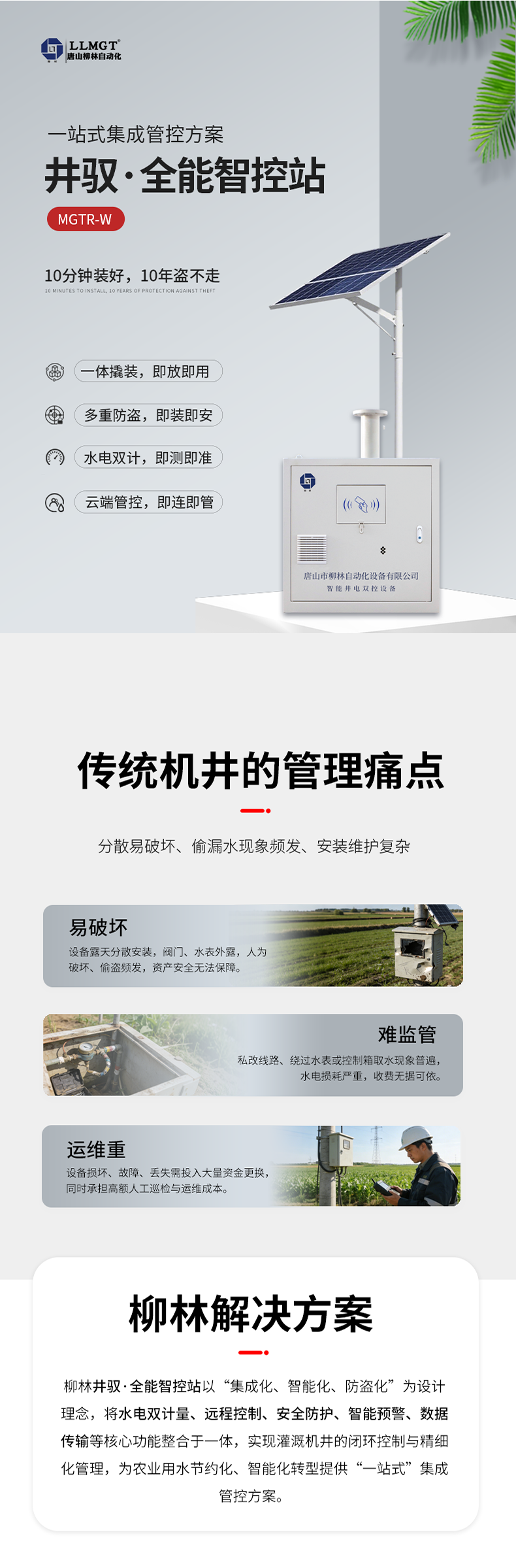 傳統(tǒng)機井管理痛點  易破壞：設備露天分散安裝，閥門、水表外露，人為破壞、偷盜頻發(fā)，資產安全無法保障。  難監(jiān)管：私改線路、繞過水表或控制箱取水現(xiàn)象普遍，水電損耗嚴重，收費無據可依。  運維重：設備損壞、故障、丟失需投入大量資金更換，同時承擔高額人工巡檢與運維成本。  柳林解決方案  針對原有計量設備分散易破壞、偷漏水現(xiàn)象頻發(fā)、安裝維護復雜等核心痛點，柳林推出了一體化防撬式井電雙控設備。本產品以“集成化、智能化、防盜化”為設計理念，將取水計量、用電監(jiān)測、遠程控制、防盜防護等核心功能整合于一體，實現(xiàn)灌溉機井的閉環(huán)控制與精細化管理，為農業(yè)用水節(jié)約化、智能化轉型提供了“一站式”集成管控方案。