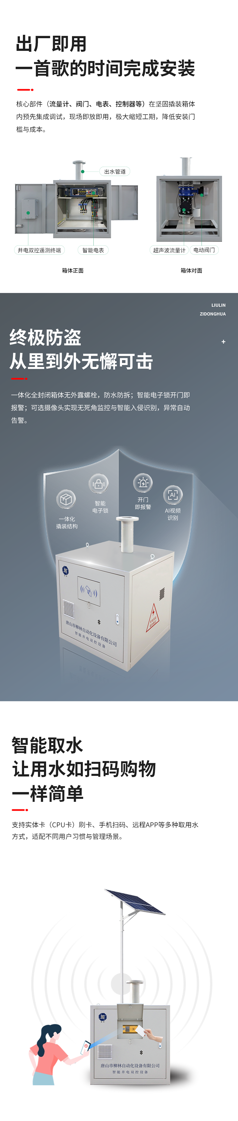 功能特點 出廠即用，一首歌的時間完成安裝    核心部件（流量計、閥門、電表、控制器等）在堅固撬裝箱體內預先集成調試。現(xiàn)場即放即用，極大縮短工期，降低安裝門檻與成本。  終極防盜：從里到外，無懈可擊  堅固一體化結構防護： 所有部件內置于全封閉箱體，外部無外露螺栓，堅固耐用，防水、防拆、防破壞。  智能電子鎖控與報警： 配備藍牙授權開鎖、開門即時報警等功能。一旦發(fā)生非法開箱，系統(tǒng)立即告警，有效防范偷盜水與設備破壞。  可視化的主動監(jiān)控（可選）：支持集成攝像頭，提供無死角視頻監(jiān)控，可智能識別入侵。當發(fā)生人為破壞或非法開箱時，系統(tǒng)將自動觸發(fā)報警。  智能取水：讓用水如掃碼購物一樣簡單  支持實體卡（CPU卡）刷卡、手機掃碼、遠程APP等多取用水方式，適配不同用戶習慣與管理場景。